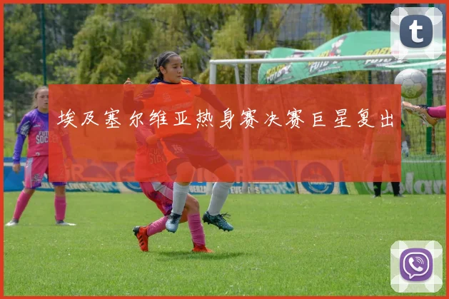 埃及塞尔维亚热身赛决赛巨星复出