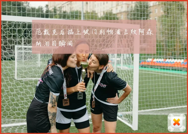 范戴克后插上破门利物浦击败阿森纳泪目瞬间