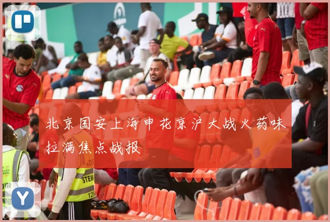 北京国安上海申花京沪大战火药味拉满焦点战报