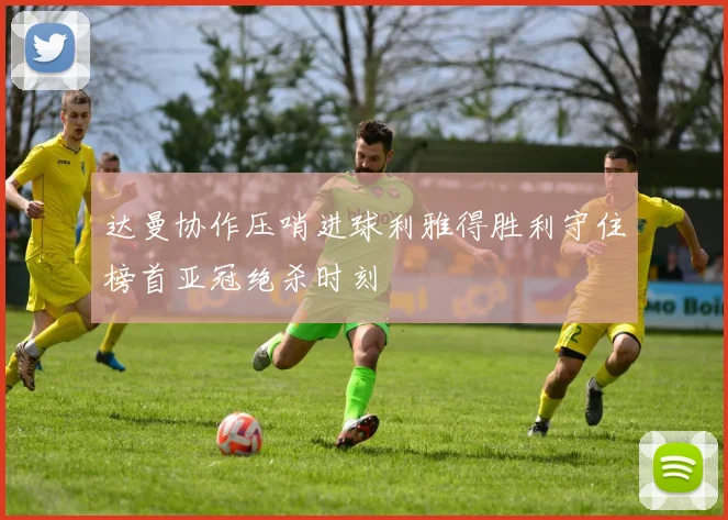 达曼协作压哨进球利雅得胜利守住榜首亚冠绝杀时刻