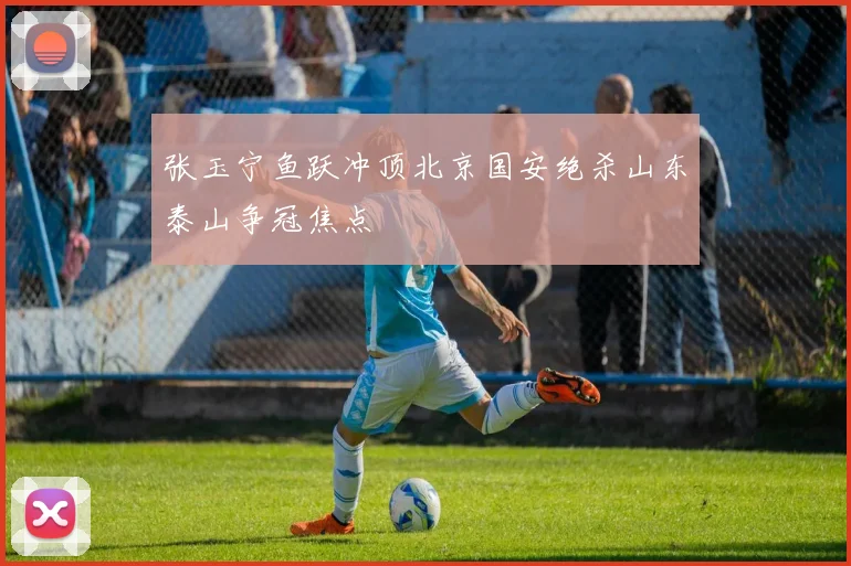 张玉宁鱼跃冲顶北京国安绝杀山东泰山争冠焦点