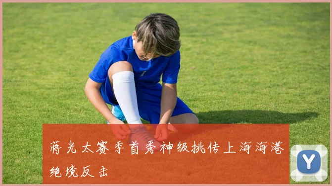 蒋光太赛季首秀神级挑传上海海港绝境反击