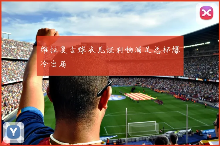 维拉复古球衣见证利物浦足总杯爆冷出局