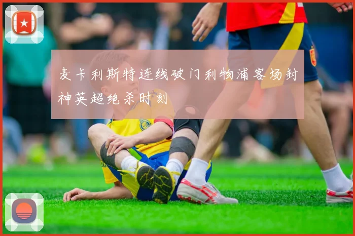 麦卡利斯特连线破门利物浦客场封神英超绝杀时刻