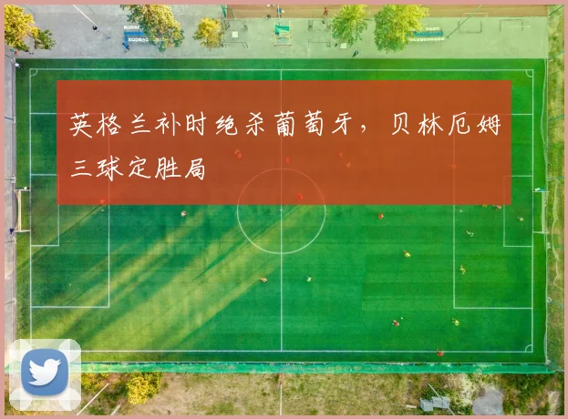 英格兰补时绝杀葡萄牙，贝林厄姆三球定胜局