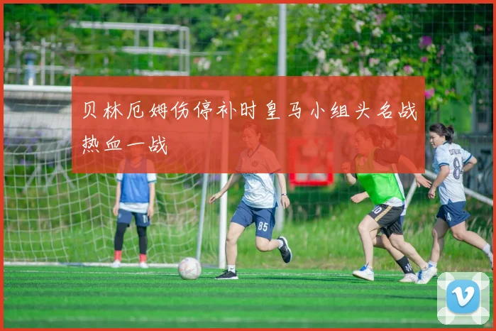 贝林厄姆伤停补时皇马小组头名战热血一战