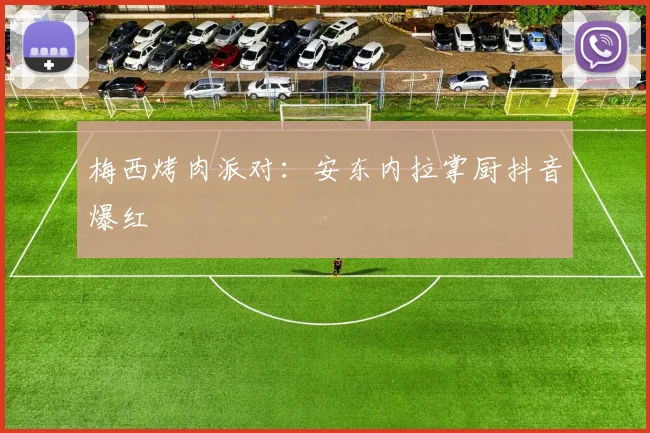 梅西烤肉派对：安东内拉掌厨抖音爆红