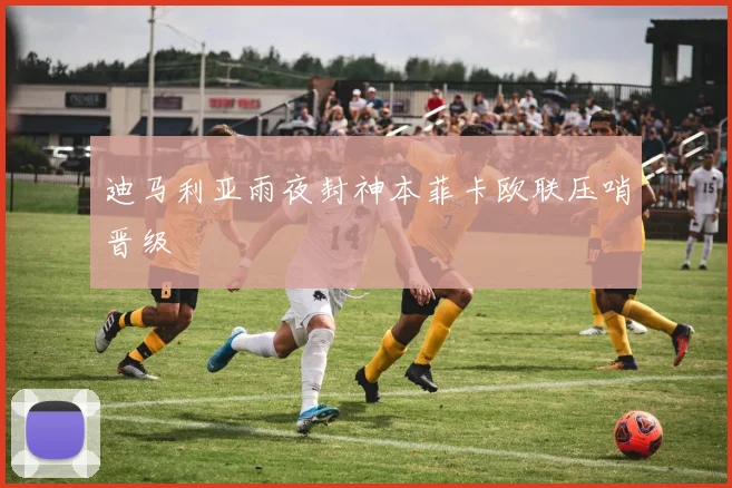 迪马利亚雨夜封神本菲卡欧联压哨晋级
