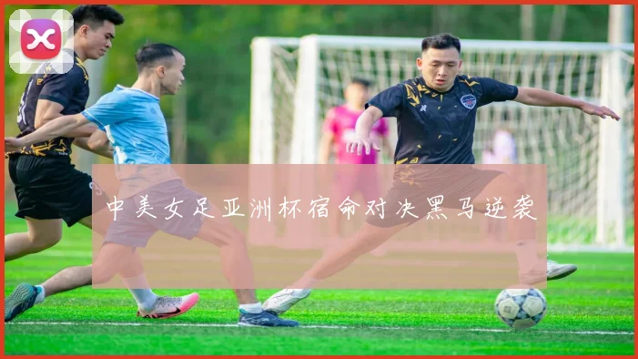 中美女足亚洲杯宿命对决黑马逆袭