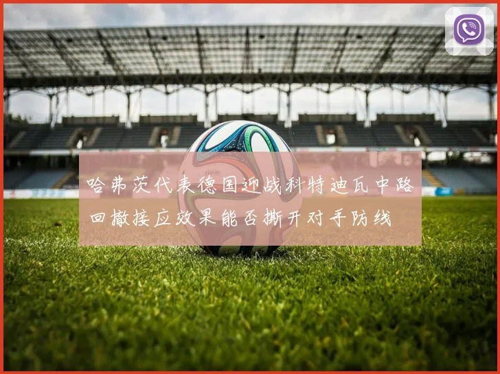 哈弗茨代表德国迎战科特迪瓦中路回撤接应效果能否撕开对手防线