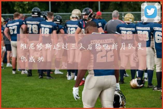 维尼修斯连过三人后怒吼新月队复仇成功