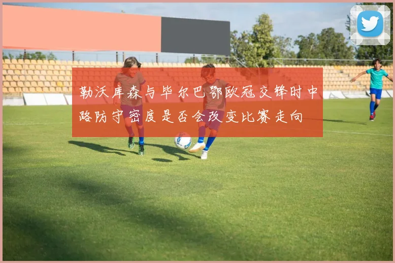勒沃库森与毕尔巴鄂欧冠交锋时中路防守密度是否会改变比赛走向