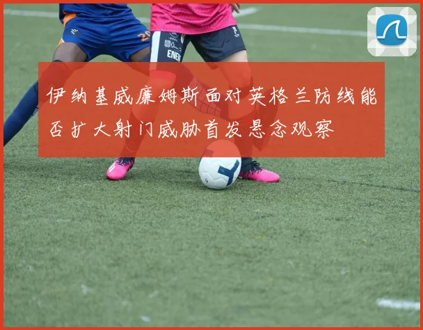 伊纳基威廉姆斯面对英格兰防线能否扩大射门威胁首发悬念观察