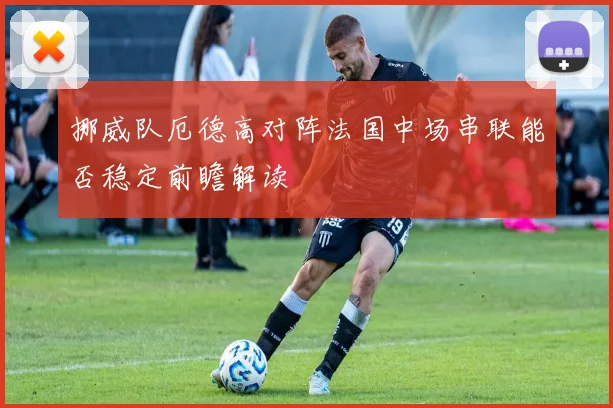 挪威队厄德高对阵法国中场串联能否稳定前瞻解读