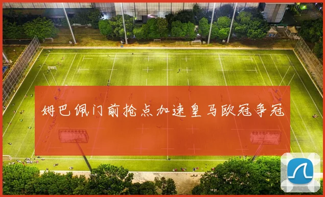 姆巴佩门前抢点加速皇马欧冠争冠