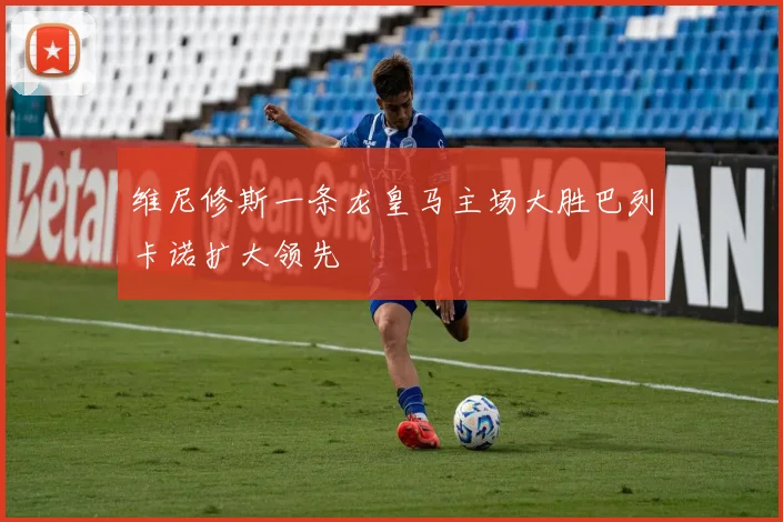 维尼修斯一条龙皇马主场大胜巴列卡诺扩大领先