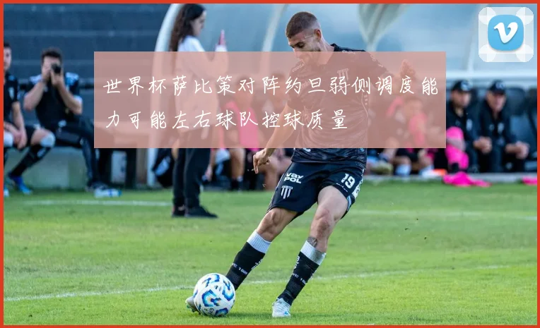 世界杯萨比策对阵约旦弱侧调度能力可能左右球队控球质量