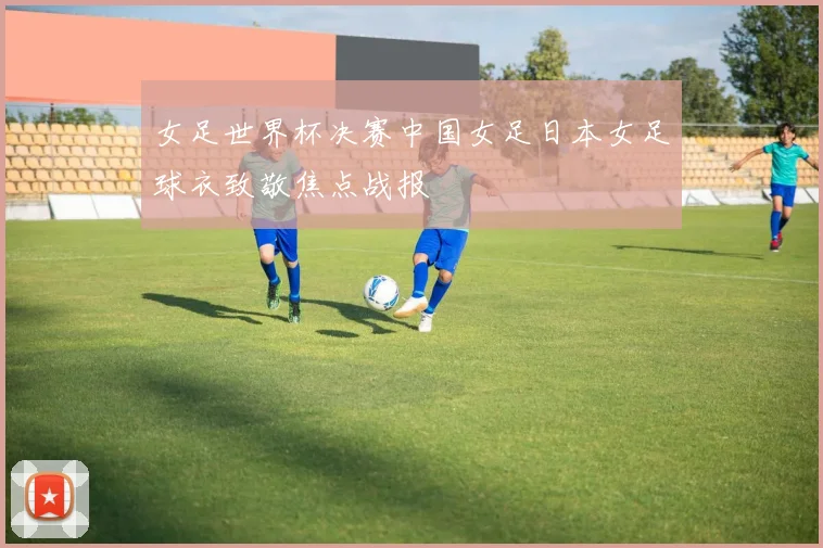 女足世界杯决赛中国女足日本女足球衣致敬焦点战报