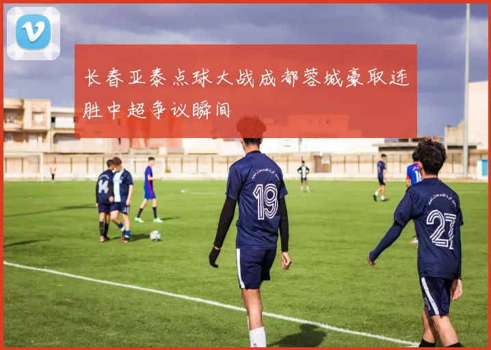 长春亚泰点球大战成都蓉城豪取连胜中超争议瞬间