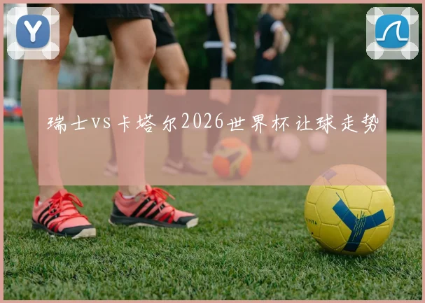 瑞士vs卡塔尔2026世界杯让球走势