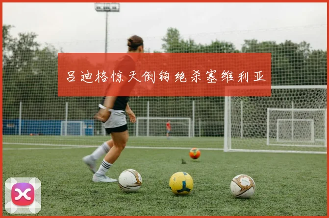 吕迪格惊天倒钩绝杀塞维利亚