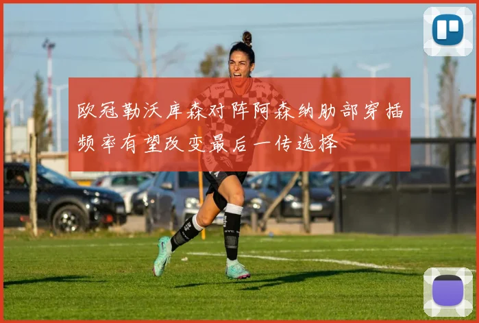 欧冠勒沃库森对阵阿森纳肋部穿插频率有望改变最后一传选择