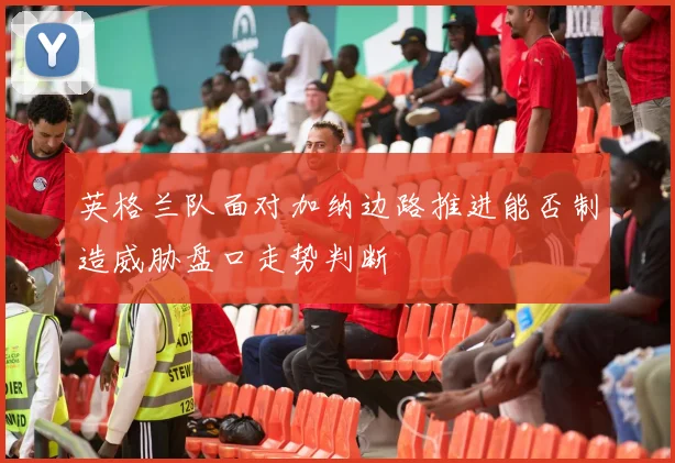 英格兰队面对加纳边路推进能否制造威胁盘口走势判断