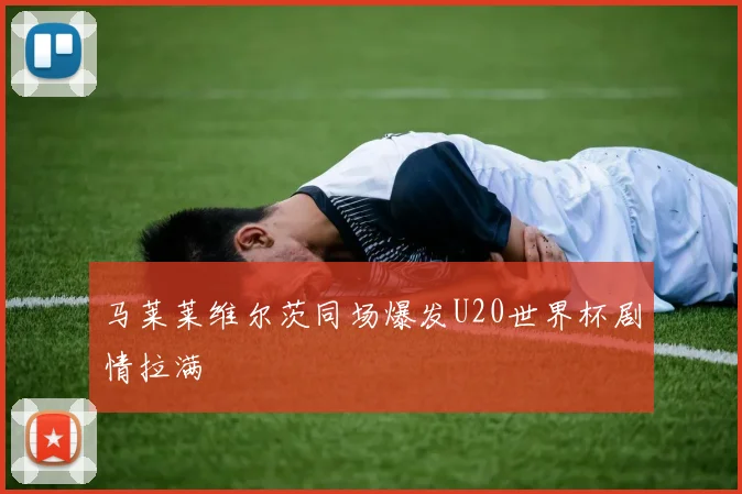 马莱莱维尔茨同场爆发U20世界杯剧情拉满