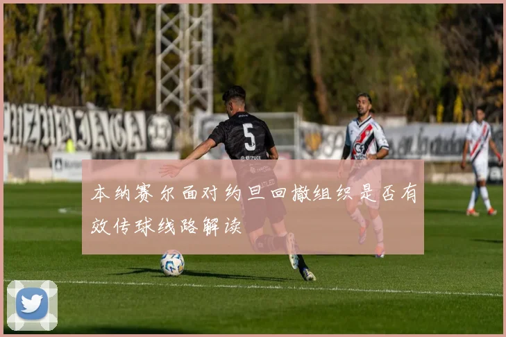 本纳赛尔面对约旦回撤组织是否有效传球线路解读