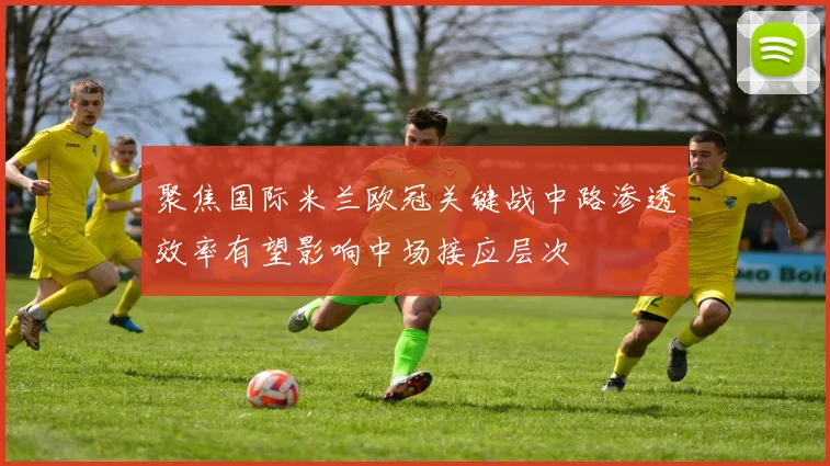 聚焦国际米兰欧冠关键战中路渗透效率有望影响中场接应层次
