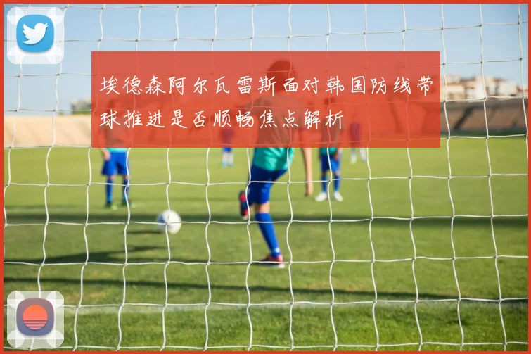 埃德森阿尔瓦雷斯面对韩国防线带球推进是否顺畅焦点解析