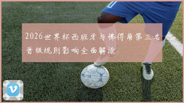 2026世界杯西班牙与佛得角第三名晋级规则影响全面解读