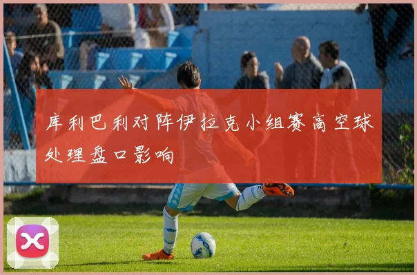 库利巴利对阵伊拉克小组赛高空球处理盘口影响