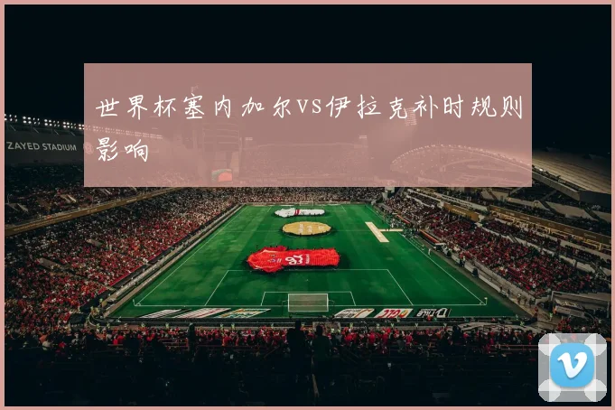 世界杯塞内加尔vs伊拉克补时规则影响