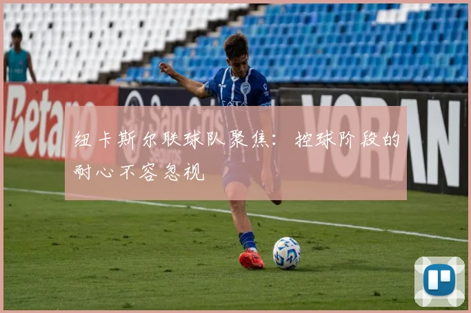 纽卡斯尔联球队聚焦：控球阶段的耐心不容忽视