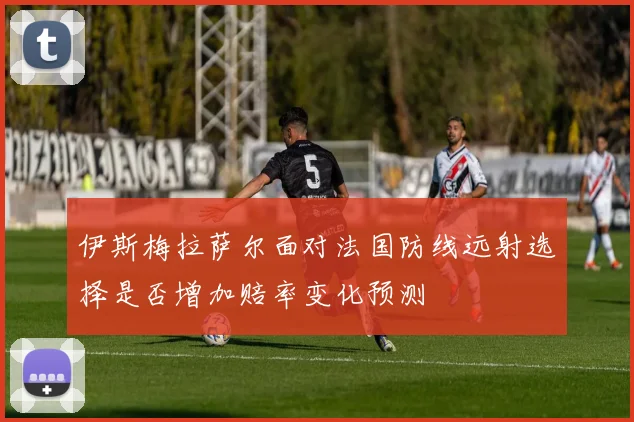 伊斯梅拉萨尔面对法国防线远射选择是否增加赔率变化预测