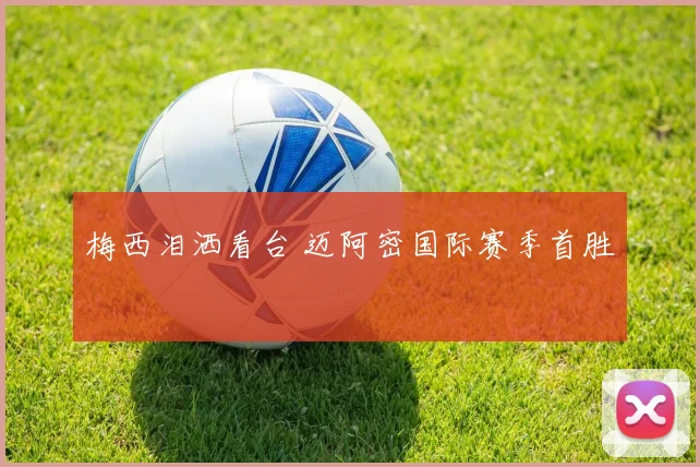 梅西泪洒看台 迈阿密国际赛季首胜