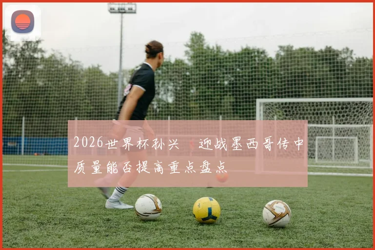 2026世界杯孙兴慜迎战墨西哥传中质量能否提高重点盘点