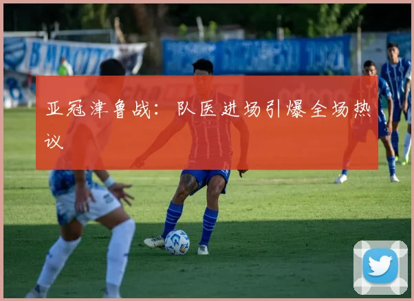 亚冠津鲁战：队医进场引爆全场热议