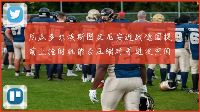 厄瓜多尔埃斯图皮尼安迎战德国提前上抢时机能否压缩对手进攻空间