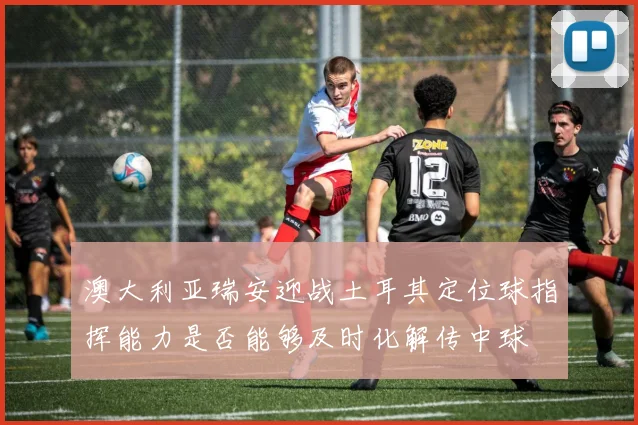 澳大利亚瑞安迎战土耳其定位球指挥能力是否能够及时化解传中球