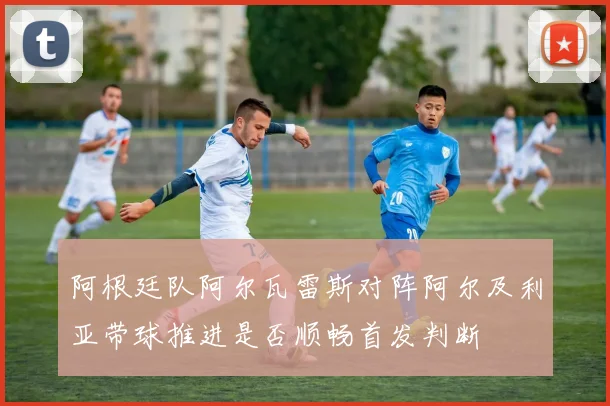 阿根廷队阿尔瓦雷斯对阵阿尔及利亚带球推进是否顺畅首发判断