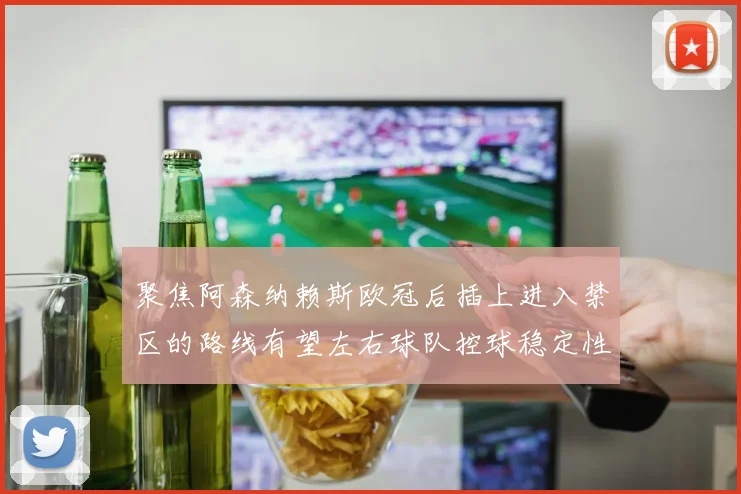 聚焦阿森纳赖斯欧冠后插上进入禁区的路线有望左右球队控球稳定性