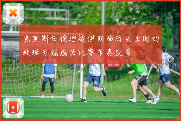 克里斯伍德迎战伊朗面对夹击时的处理可能成为比赛节奏变量