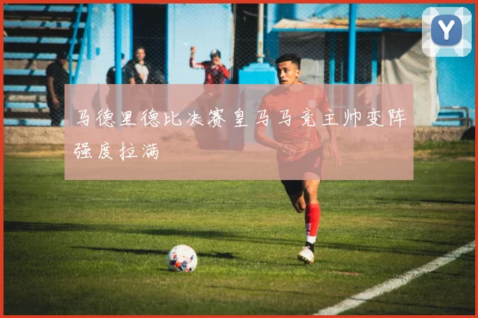 马德里德比决赛皇马马竞主帅变阵强度拉满