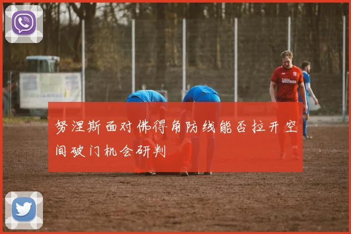 努涅斯面对佛得角防线能否拉开空间破门机会研判